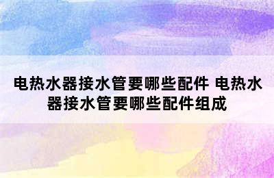 电热水器接水管要哪些配件 电热水器接水管要哪些配件组成